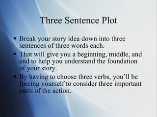 Three Sentence Plot Break your story idea down into three sentences of three words each.  That will give you a beginning, middle, and end to help you understand the foundation of your story.  By having to choose three verbs, you’ll be forcing yourself to consider three important parts of the action. 
