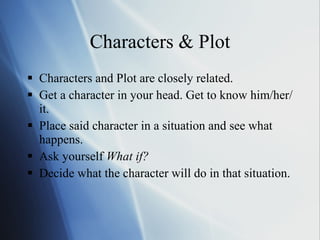 Characters & Plot Characters and Plot are closely related.  Get a character in your head. Get to know him/her/it.  Place said character in a situation and see what happens.  Ask yourself  What if?   Decide what the character will do in that situation.  
