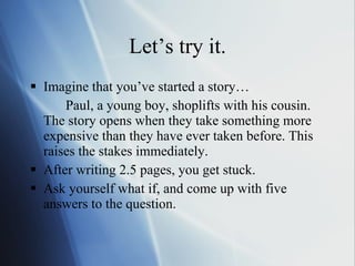 Let’s try it. Imagine that you’ve started a story… Paul, a young boy, shoplifts with his cousin. The story opens when they take something more expensive than they have ever taken before. This raises the stakes immediately.  After writing 2.5 pages, you get stuck.  Ask yourself what if, and come up with five answers to the question. 