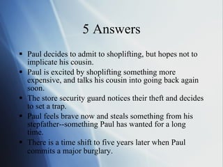 5 Answers Paul decides to admit to shoplifting, but hopes not to implicate his cousin.  Paul is excited by shoplifting something more expensive, and talks his cousin into going back again soon.  The store security guard notices their theft and decides to set a trap.  Paul feels brave now and steals something from his stepfather--something Paul has wanted for a long time.  There is a time shift to five years later when Paul commits a major burglary.   