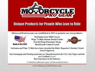 MotorcycleProGear.com was established in 2011 to promote our own products:
                            ToeJamm Gear Shift Covers
                          Wipe „N Ride Instant Detail Cloths
                           GravityStrap Passenger Strap
                             BeastLeash Camera Leash
 ToeJamm and Wipe „N Ride have been Awarded the Rider Magazine‟s Member Tested
                                Seal of Approval
Our Packaging and Printing materials are Manufactured in the USA. Our Paper and Ink
                                are Certified Green*
                           Best Guarantee in the Industry
                  * Certifications available upon request - Excludes promotional stickers

                            www.MotorcycleProGear.com
 