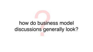 ?
  how do business model
discussions generally look?
 