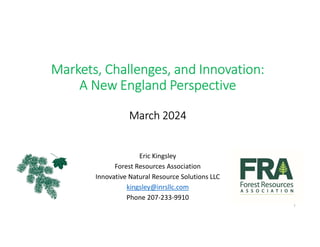 Markets, Challenges, and Innovation:
A New England Perspective
March 2024
Eric Kingsley
Forest Resources Association
Innovative Natural Resource Solutions LLC
kingsley@inrsllc.com
Phone 207-233-9910
1
 