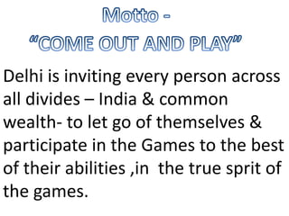 Motto -	“COME OUT AND PLAY”Delhi is inviting every person across all divides – India & common wealth- to let go of themselves & participate in the Games to the best of their abilities ,in  the true sprit of the games.