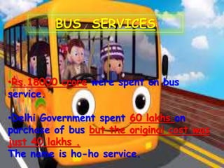 BUS SERVICES
•Rs.18000 crore were spent on bus
service.
•Delhi Government spent 60 lakhs on
purchase of bus but the original cost was
just 40 lakhs .
The name is ho-ho service.
 