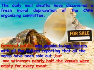 The daily mail sleuths have discovered a
fresh moral depravation of the CWG
organizing committee.
General public was unable to buy tickets
with all the outlets reporting that all the
venus have been sold out ,but
one witnesses nearly half the venues were
empty for every event..
 