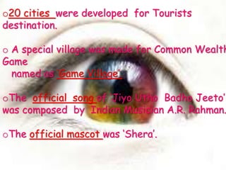 o20 cities were developed for Tourists
destination.
o A special village was made for Common Wealth
Game
named as ‘Game Village’.
oThe official song of ‘Jiyo Utho Badho Jeeto’
was composed by Indian Musician A.R. Rahman.
oThe official mascot was ‘Shera’.
 