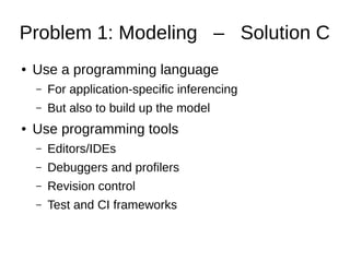 Problem 1: Modeling – Solution C
● Use a programming language
– For application-specific inferencing
– But also to build up the model
● Use programming tools
– Editors/IDEs
– Debuggers and profilers
– Revision control
– Test and CI frameworks
 