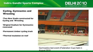 Indira Gandhi Sports Complex


Cycling, Gymnastics and
Wrestling
•Two New Stadia constructed for
Cycling and Wrestling

•Original Stadium for Gymnastics
renovated

•Permanent timber cycling track

•Thermal insulation on roof




                                   Gymnastics test event (Federation Cup) held in
                                                                                    13
                                   August 2010
 