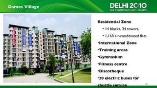 Games Village


                Residential Zone
                  • 14 blocks, 34 towers,
                  • 1,168 air-conditioned flats
                •International Zone
                •Training areas
                •Gymnasium
                •Fitness centre
                •Discotheque
                •20 electric buses for
                                              18
                shuttle service
 