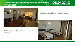Games Village: Ensuring a comfortable stay
for athletes


                                                8,000 beds including 250 for Para-Sport athletes




Well appointed Air Conditioned 2 to 5 bedroom
apartments.




                                                                                                   19
 