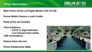 Press Operations

•Main Press Center at Pragati Maidan Hall 12-12A

•Venue Media Centers in each stadia

•State of the Art facilities

• New Initiatives
       - CATV in High-definition
       - Live telecast from stadia
• 600 workstations

•Games News Service

•Press Conference Halls
                                                   21
 