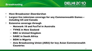 Broadcasting


•   Host Broadcaster-Doordarshan
•   Largest live television coverage for any Commonwealth Games –
    including US and Canada
•   Extensive coverage through
     – Network 10 and FoxTel in Australia
     – TVNZ in New Zealand
     – BBC in United Kingdom
     – SABC in South Africa
     – BON in Nigeria
     – Asia Broadcasting Union (ABU) for key Asian Commonwealth
        Countries
                                                                22
 