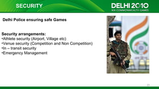 SECURITY

Delhi Police ensuring safe Games


Security arrangements:
•Athlete security (Airport, Village etc)
•Venue security (Competition and Non Competition)
•In – transit security
•Emergency Management




                                                    23
 
