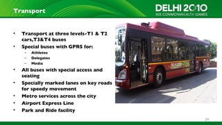 Transport


•   Transport at three levels-T1 & T2
    cars,T3&T4 buses
•   Special buses with GPRS for:
     –   Athletes
     –   Delegates
     –   Media
•   All buses with special access and
    seating
•   Specially marked lanes on key roads
    for speedy movement
•   Metro services across the city
•   Airport Express Line
•   Park and Ride facility
                                          24
 