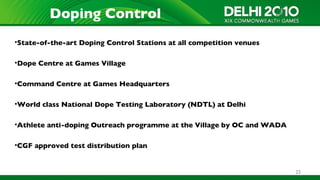 Doping Control
•State-of-the-art Doping Control Stations at all competition venues

•Dope Centre at Games Village

•Command Centre at Games Headquarters

•World class National Dope Testing Laboratory (NDTL) at Delhi

•Athlete anti-doping Outreach programme at the Village by OC and WADA

•CGF approved test distribution plan


                                                                        25
 