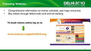 Ticketing Website

 •   Comprehensive information on events, schedule, seat maps and prices
 •   Buy tickets through debit/credit card and net banking


     To book tickets online log on to




     www.tickets.cwgdelhi2010.org




                                                                           27
 