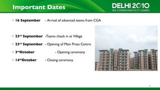 Important Dates
   16 September      - Arrival of advanced teams from CGA



   23rd September -Teams check in at Village

   23rd September - Opening of Main Press Centre

   3rdOctober              - Opening ceremony

   14thOctober       - Closing ceremony




                                                             4
 