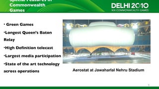 Special Features in
  Commonwealth
  Games


• Green Games

•Longest Queen’s Baton
Relay
•High Definition telecast

•Largest media participation

•State of the art technology
across operations              Aerostat at Jawaharlal Nehru Stadium


                                                                      5
 