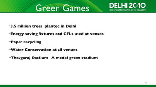 Green Games
•3.5   million trees planted in Delhi
•Energy    saving fixtures and CFLs used at venues
•Paper recycling

•Water Conservation at all venues

•Thaygaraj Stadium –A model green stadium




                                                     7
 