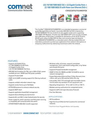 FEATURES
› Supports 26 Gigabit Ports:
• 2 100/1000Base-FX SFP Ports
• 2 Gigabit Combo Ports
• 22 10/100/1000BASE-T(X) Ports
› IEEE 802.3at Compliant for PSE. Up to 30W of PoE+ power
available per port. 400W total PoE power available.
› Supports Private VLAN
› IGMP v2/v3 (IGMP snooping support) for filtering multicast
traffic
› Supports multiple redundant network rings
› Supports Jumbo frame up to 9.6K Bytes
› HTTPS/SSH protocol to enhance network security
› Supports SNTP client
› Supports application-based QoS management
› Supports Device Binding security function
› Supports ACL and 802.1x User Authentication for security
› Power supply for switch operation and PoE power sourcing
is completely self-contained within the switch
› STP/RSTP/MSTP (IEEE 802.1s/w/D) supported
› Windows utility, eConsole, supports centralized
management, and is web-based configurable, or by Telnet
and console (CLI) ports
› Supports IP-based bandwidth management
› SNMP V1/V2c/V3, RMON and 802.1Q VLAN for secure
network management
› Fastest Redundant Ethernet Ring: C-Ring. Recovery time
30ms, with up to 250 switches within the ring
› Low-profile 1-RU (1.75-inch) high rack-mountable chassis
mounts within any standard 19-inch equipment rack
› Operating Temperature: -10˚ to +60˚ C (+14˚ to +140˚ F)
› Multiple warning notifications for unexpected events
› Supports LLDP (Link Layer Discovery Protocol)
› Five Year Warranty
APPLICATIONS
› HD Surveillance
› High-Port Count Ethernet Hub Locations for commercial
networks
The ComNet™
CWGE26FX2TX24MSPOE is an extended temperature commercial
grade Managed Ethernet Switch. It provides IEEE 802.3at PoE to twenty-four
10/100/1000BASE-T(X) two of which are also gigabit combo ports supporting
100/1000Fx SFP Modules. A further two-100/1000FX SFP* ports are also included.
Up to 400 watts of PoE power is available for distribution across all 24 TX ports.
All SFP ports utilize ComNet SFPs for fiber and connector type and distance.
The CWGE26FX2TX24MSPOE is a redundant switch offering multiple Ethernet
redundancy protocols to protect your applications from network interruptions or
temporary malfunctions by redirecting transmission within the network.
CWGE26FX2TX24MSPOE
(22) 10/100/1000 BASE-T(X) + (2) Gigabit Combo Ports +
(2) 100/1000 BASE-FX with Power over Ethernet (PoE+)
* Small Form-Factor Pluggable Module. Sold separately.
22 + 2 + 2FLEXIBILITYINCLUDED ALL GIGABIT30W POE+
5 YEAR WARRANTY WWW.COMNET.NET TECH SUPPORT: 1.888.678.9427
 