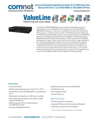 FEATURES
› Commercial Grade
› Ambient operating temperature range: 0˚ C to +50˚ C
› 10/100 BASE-TX and 100/1000 BASE-FX compatible PoE
ports
› Flexible optics configuration via SFP plug-in modules
› Fully configurable through CLI, web-based or SNMP
network management
› IGMP Snooping V1/V2 for multicast filtering
and IGMP Query V1/V2
› Port based VLAN (IEEE 802.1Q)
› Rapid Spanning Tree protocol (IEEE 802.1W)
› Port Based Security
› Power Supply Included
› Five Year Warranty
APPLICATIONS
› Industrial and Factory Automation
› Integrated IP-Video and Data Transmission Networks
› Industrial Security Access Control Systems
The ComNet™
CWGE2FE8MSPOE commercial grade managed Ethernet switch
provides eight ports of 10/100 BASE-TX PoE and two ports of 10/100/1000TX or
100/1000FX transmission. These units are available for use with either conventional
CAT-5e copper or optical transmission media. The eight electrical ports support the
10/100 Mbps Ethernet IEEE 802.3 protocol, and auto-negotiating and auto-MDI/MDIX
features are provided for simplicity and ease of installation. All eight ports support
IEEE.802.3af based POE (Max total PoE budget is 77W). Two ports are 10/100/1000
configurable for copper or fiber media for use with multimode or single mode optical
fiber, selected by optional SFP modules. These network managed layer 2 switches
are optically (100/1000 BASE-FX) and electrically compatible with any IEEE 802.3
compliant Ethernet devices. Plug-and-play design ensures ease of installation, and
no electrical or optical adjustments are ever required. One switch, or two switches
positioned side-by-side, can be mounted within any standard 19-inch equipment rack
using the ComNet RMB Rack Mount Bracket Adaptor Kit (sold separately).
CWGE2FE8MSPOE
Commercial Grade Managed Ethernet Switch: (8) 10/100TX Power Over
Ethernet (PoE) Ports + (2) 10/100/1000TX or 100/1000FX SFP Ports
* Small Form-Factor Pluggable Module. Sold separately.
8FLEXIBILITYINCLUDED 215W
5 YEAR WARRANTY WWW.COMNET.NET TECH SUPPORT: 1.888.678.9427
 