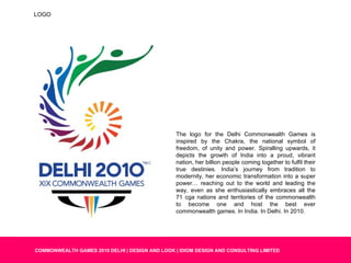 The logo for the Delhi Commonwealth Games is inspired by the Chakra, the national symbol of freedom, of unity and power. Spiralling upwards, it depicts the growth of India into a proud, vibrant nation, her billion people coming together to fulfil their true destinies. India’s journey from tradition to modernity, her economic transformation into a super power… reaching out to the world and leading the way, even as she enthusiastically embraces all the 71 cga nations and territories of the commonwealth to become one and host the best ever commonwealth games. In India. In Delhi. In 2010. LOGO 