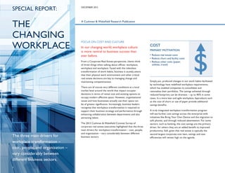 SPECIAL REPORT:

THE
CHANGING
WORKPLACE

DECEMBER 2013

A Cushman & Wakefield Research Publication

FOCUS ON COST AND CULTURE

In our changing world, workplace culture
is more central to business success than
ever before.
From a Corporate Real Estate perspective, clients think
of three things when talking about offices: workplace,
workplace and workplace. Faced with the relentless
transformation of work habits, business is acutely aware
that their physical work environment and other critical
real estate decisions are key to managing change and
maintaining competitiveness.
There are of course very different conditions at a local
market level around the world that impact occupier
decisions in terms of rental cost and existing options to
occupy modern effective space. However, organizational
issues and how businesses actually use their space can
be of greater significance. Increasingly, business leaders
recognize that workplace transformation is required to
support their business strategy and performance through
enhancing collaboration between departments and also
attracting talent.

The three main drivers for
workplace transformation –
cost, people, and organization –
vary considerably between
different business sectors.
3

The 2013 Cushman & Wakefield Corenet Survey of
corporate real estate executives highlighted that the three
main drivers for workplace transformation – cost, people,
and organization – vary considerably between different
business sectors.

COST
PRIMARY MOTIVATION
• Reduce real estate costs
• Reduce churn and facility costs
•  educe other costs (paper,
R
utilities, travel)

Simply put, profound changes in our work habits facilitated
by technology have redefined workplace requirements,
which has enabled companies to consolidate and
rationalize their portfolios. The savings achieved through
reduced footprints can be dramatic – up to 40% in some
cases. In a more lean and agile workplace, byproducts such
as the cost of churn or use of paper provide additional
savings benefits.
A truly integrated workplace transformation program
will see further cost savings across the enterprise with
initiatives like Bring Your Own Device and the migration to
soft phones, and through reduced absenteeism. For some
sectors, such as banking, the cost savings are the primary
driver; for others they are an added benefit to improved
productivity. Still, given that real estate is typically the
second largest corporate cost item, savings and new
efficiencies will remain high on the agenda.

 