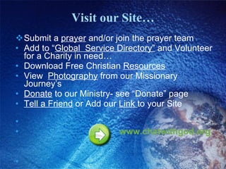 Visit our Site… Submit a  prayer  and/or join the prayer team Add to “ Global  Service Directory”  and Volunteer for a Charity in need… Download Free Christian  Resources View  Photography  from our Missionary Journey’s Donate  to our Ministry- see “Donate” page Tell a Friend  or Add our  Link  to your Site  www.chatwithgod.org   