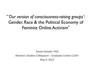 Jessie Daniels, PhD
Women’s Studies Colloquium – Graduate Center-CUNY
May 8, 2013
“’Our version of consciousness-raising groups’:
Gender, Race & the Political Economy of
Feminist Online Activism”
 