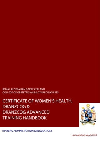 ROYAL AUSTRALIAN & NEW ZEALAND
COLLEGE OF OBSTETRICIANS & GYNAECOLOGISTS


CERTIFICATE OF WOMEN’S HEALTH,
DRANZCOG &
DRANZCOG ADVANCED
TRAINING HANDBOOK

TRAINING ADMINISTRATION & REGULATIONS
                                            Last updated: March 2012
 