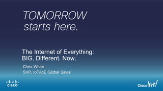 The Internet of Everything: 
BIG. Different. Now. 
Chris White 
SVP, IoT/IoE Global Sales 
 