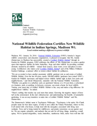 Contact:
Linda Argueta
National Wildlife Federation
202-797-6662
ArguetaL@nwf.org
National Wildlife Federation Certifies New Wildlife
Habitat in Indian Springs, Madison Wi.
Local resident making a difference to protect wildlife
Madison, WI.– January 26, 2016 – National Wildlife Federation (NWF), America’s largest
wildlife conservation and education organization, is pleased to recognize that Ms. Amelia
Zimmerman in Madison has successfully created a Certified Wildlife Habitat®
through its
Garden for Wildlife program. NWF celebrates the efforts of Ms. Zimmerman to create a garden
space that improves habitat for birds, butterflies, frogs and other wildlife by providing essential
elements needed by all wildlife – natural food sources, clean water, cover and places to raise
young. Certification also makes your Certified Wildlife Habitat®
part of the Million Pollinator
Garden Challenge, a national effort to restore critical habitat for pollinators.
“We are so excited to have another passionate wildlife gardener join us and create a Certified
Wildlife Habitat. Over the last 40 years, nearly 200,000 wildlife gardeners have joined NWF’s
Garden for Wildlife movement and helped restore wildlife habitat right in their own yards and
neighborhoods,” said David Mizejewski, naturalist with the National Wildlife Federation.
“Whether you garden in a suburban yard, an apartment balcony or a 10-acre farm, a schoolyard
or a business park, or anything in between, everyone can create a home for local wildlife.
Turning your space into a Certified Wildlife Habitat is fun, easy and makes a big difference for
neighborhood wildlife,” he added.
“There's nothing that touches my soul more than nature. Knowing the negative impact of lawn
turf on the environment & the city's infrastructure and understanding the benefits of sustainable
gardening, it was an easy transition to make into a Certified Wildlife Habitat” said Ms.
Zimmerman.
The Zimmerman's habitat name is Taychopera Wildscape. “Taychopera is the native Ho-Chunk
peoples name for four lakes region, of what is now called the Yahara Watershed, where we live.
It all started with a bat house, to help deal with the mosquitos associated with living near
wetlands. Now, turf is being traded for wildflowers and prairie restoration on our quarter acer
lot. We use organic principles and methods that are safe for all living things, including a small
apiary. We've spotted dragonflies, toads, butterflies, numberous birds, native bees well into fall
 