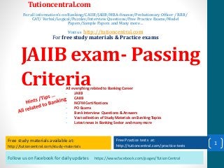 Follow us on Facebook for daily updates https://www.facebook.com/pages/TutionCentral
Free study materials available at:
http://tutioncentral.com/study-materials
Free Practice tests at:
http://tutioncentral.com/practice-tests
All everything related to Banking Career
- JAIIB
- CAIIB
- NCFM Certifications
- PO Exams
- Bank Interview Questions & Answers
- Vast collection of Study Materials on Banking Topics
- Latest news in Banking Sector and many more
Free study materials available at:
http://tutioncentral.com/study-materials
Free Practice tests at:
http://tutioncentral.com/practice-tests
Tutioncentral.com
For all information's on Banking/CAIIB/JAIIB/MBA-finance/Probationary Officer / RRB/
CAT/ Verbal/Logical/Puzzles/Interview Questions/Free Practice Exams/Model
Papers/Sample Papers and Many more…
Visit us http://tutioncentral.com
For free study materials & Practice exams
JAIIB exam- Passing
Criteria
1
 