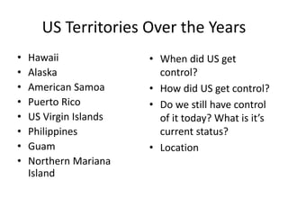 US Territories Over the Years
• Hawaii
• Alaska
• American Samoa
• Puerto Rico
• US Virgin Islands
• Philippines
• Guam
• Northern Mariana
Island
• When did US get
control?
• How did US get control?
• Do we still have control
of it today? What is it’s
current status?
• Location
 