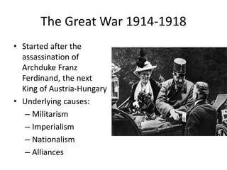 The Great War 1914-1918
• Started after the
assassination of
Archduke Franz
Ferdinand, the next
King of Austria-Hungary
• Underlying causes:
– Militarism
– Imperialism
– Nationalism
– Alliances
 