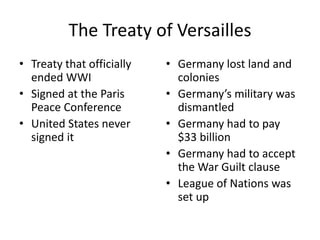 The Treaty of Versailles
• Treaty that officially
ended WWI
• Signed at the Paris
Peace Conference
• United States never
signed it
• Germany lost land and
colonies
• Germany’s military was
dismantled
• Germany had to pay
$33 billion
• Germany had to accept
the War Guilt clause
• League of Nations was
set up
 