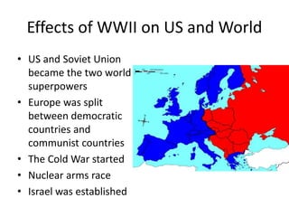 Effects of WWII on US and World
• US and Soviet Union
became the two world
superpowers
• Europe was split
between democratic
countries and
communist countries
• The Cold War started
• Nuclear arms race
• Israel was established
 