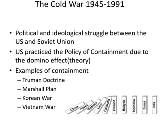 The Cold War 1945-1991
• Political and ideological struggle between the
US and Soviet Union
• US practiced the Policy of Containment due to
the domino effect(theory)
• Examples of containment
– Truman Doctrine
– Marshall Plan
– Korean War
– Vietnam War
 