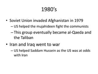 1980’s
• Soviet Union invaded Afghanistan in 1979
– US helped the mujahideen fight the communists
–This group eventually became al-Qaeda and
the Taliban
• Iran and Iraq went to war
– US helped Saddam Hussein as the US was at odds
with Iran
 