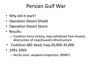 Persian Gulf War
• Why did it start?
• Operation Desert Shield
• Operation Desert Storm
• Results:
– Coalition Force victory, Iraqi withdrawl from Kuwait,
destruction of Iraqi/Kuwaiti infrastructure
• Coalition-482 dead, Iraq-20,000-35,000
• 1991-2003
– No-fly zone, weapons inspectors, WMD’s
 