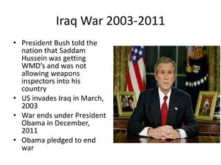 Iraq War 2003-2011
• President Bush told the
nation that Saddam
Hussein was getting
WMD’s and was not
allowing weapons
inspectors into his
country
• US invades Iraq in March,
2003
• War ends under President
Obama in December,
2011
• Obama pledged to end
war
 