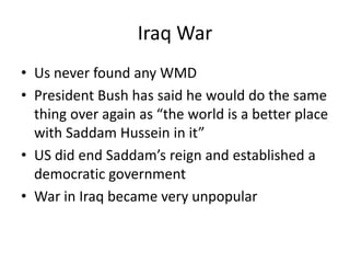 Iraq War
• Us never found any WMD
• President Bush has said he would do the same
thing over again as “the world is a better place
with Saddam Hussein in it”
• US did end Saddam’s reign and established a
democratic government
• War in Iraq became very unpopular
 