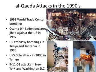 al-Qaeda Attacks in the 1990’s
• 1993 World Trade Center
bombing
• Osama bin Laden declares
jihad against the US in
1997
• US embassy bombings in
Kenya and Tanzania in
1998
• USS Cole attack in 2000 in
Yemen
• 9-11-01 attacks in New
York and Washington D.C.
 