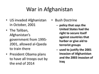 War in Afghanistan
• US invaded Afghanistan
in October, 2001
• The Taliban,
Afghanistan’s
government from 1995-
2001, allowed al-Qaeda
to train there
• President Obama plans
to have all troops out by
the end of 2014
• Bush Doctrine
– policy that says the
United States had the
right to secure itself
against countries that
harbor or give aid to
terrorist groups
– used to justify the 2001
invasion of Afghanistan
and the 2003 invasion of
Iraq
 