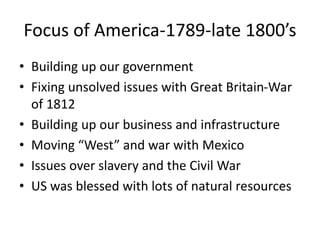 Focus of America-1789-late 1800’s
• Building up our government
• Fixing unsolved issues with Great Britain-War
of 1812
• Building up our business and infrastructure
• Moving “West” and war with Mexico
• Issues over slavery and the Civil War
• US was blessed with lots of natural resources
 