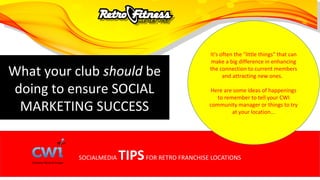 SOCIALMEDIA TIPSFOR RETRO FRANCHISE LOCATIONS
What your club should be
doing to ensure SOCIAL
MARKETING SUCCESS
It’s often the "little things" that can
make a big difference in enhancing
the connection to current members
and attracting new ones.
Here are some ideas of happenings
to remember to tell your CWI
community manager or things to try
at your location...
 