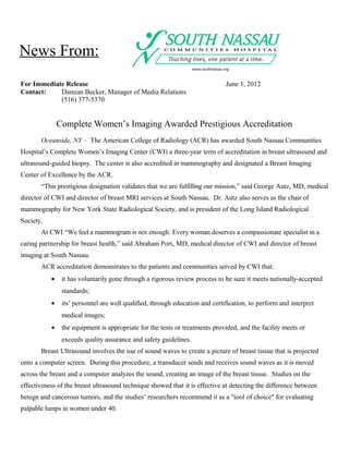 News From:
For Immediate Release                                                         June 1, 2012
Contact:    Damian Becker, Manager of Media Relations
            (516) 377-5370


               Complete Women’s Imaging Awarded Prestigious Accreditation
       Oceanside, NY – The American College of Radiology (ACR) has awarded South Nassau Communities
Hospital’s Complete Women’s Imaging Center (CWI) a three-year term of accreditation in breast ultrasound and
ultrasound-guided biopsy. The center is also accredited in mammography and designated a Breast Imaging
Center of Excellence by the ACR.
       “This prestigious designation validates that we are fulfilling our mission,” said George Autz, MD, medical
director of CWI and director of breast MRI services at South Nassau. Dr. Autz also serves as the chair of
mammography for New York State Radiological Society, and is president of the Long Island Radiological
Society.
       At CWI “We feel a mammogram is not enough. Every woman deserves a compassionate specialist in a
caring partnership for breast health,” said Abraham Port, MD, medical director of CWI and director of breast
imaging at South Nassau.
       ACR accreditation demonstrates to the patients and communities served by CWI that:
           •    it has voluntarily gone through a rigorous review process to be sure it meets nationally-accepted
                standards;
           •    its’ personnel are well qualified, through education and certification, to perform and interpret
                medical images;
           •    the equipment is appropriate for the tests or treatments provided, and the facility meets or
                exceeds quality assurance and safety guidelines.
       Breast Ultrasound involves the use of sound waves to create a picture of breast tissue that is projected
onto a computer screen. During this procedure, a transducer sends and receives sound waves as it is moved
across the breast and a computer analyzes the sound, creating an image of the breast tissue. Studies on the
effectiveness of the breast ultrasound technique showed that it is effective at detecting the difference between
benign and cancerous tumors, and the studies’ researchers recommend it as a "tool of choice" for evaluating
palpable lumps in women under 40.
 
