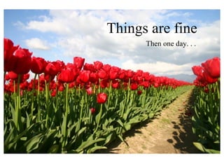 Things are fine
      Then one day. . .
 