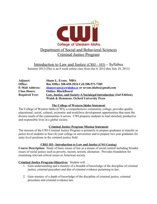 Department of Social and Behavioral Sciences
                           Criminal Justice Program

            Introduction to Law and Justice (CRIJ - 103) - Syllabus
       Summer 2012 (This is an 8 week online class from Jun 4, 2012 thru July 29, 2012)


Adjunct:               Shane L. Evans, MBA
Office:                Bus Office 208-658-2034 Cell 208-571-7385
E-Mail Address:        shaneevans@cwidaho.cc or sevans.idaho@gmail.com
Class Hours:           Online- BlackBoard
Required Text:         Law, Justice, and Society-A Socialegal Introduction (2nd Edition).
                       Walsh & Hemmens. Oxford University Press

                            The College of Western Idaho Statement
The College of Western Idaho (CWI), a comprehensive community college, provides quality
educational, social, cultural, economic and workforce development opportunities that meet the
diverse needs of the communities it serves. CWI prepares students to lead enriched, productive
and responsible lives in a global society.

                          Criminal Justice Program Mission Statement
The mission of the CWI Criminal Justice Program is primarily to prepare graduates to transfer as
junior-level students to four (4) year college or universities and to prepare two year graduates for
entry level positions in the criminal justice field.

                   CRIJ 103– Introduction to Law and Justice (CWI Catalog)
Course Description: Study of basic issues of law as a means of social control including broader
issues of social justice such as poverty, racism, sexism, alienation. Provides foundation for
examining relevant critical issues in American society.

Criminal Justice Program Objectives: Student will….
   1. Gain understanding and a mastery of a breadth of knowledge of the discipline of criminal
      justice, criminal procedure and that of criminal evidence pertaining to law.

   2. Gain mastery of a depth of knowledge of the discipline of criminal justice, criminal
      procedure and criminal evidence law.
 